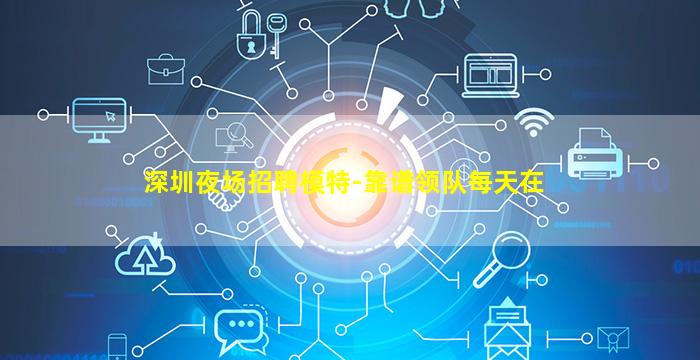 深圳夜场招聘模特-靠谱领队每天在